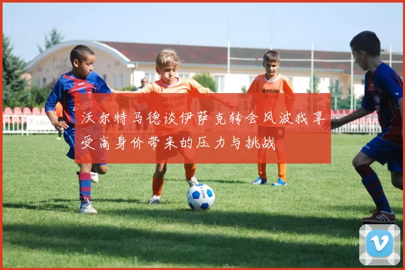 沃尔特马德谈伊萨克转会风波我享受高身价带来的压力与挑战