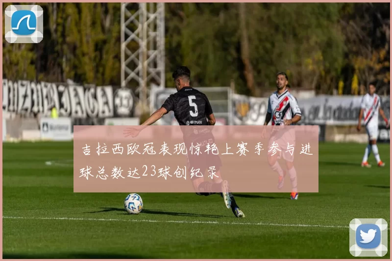 吉拉西欧冠表现惊艳上赛季参与进球总数达23球创纪录