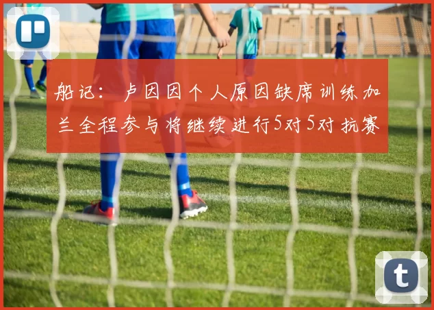 船记：卢因因个人原因缺席训练加兰全程参与将继续进行5对5对抗赛