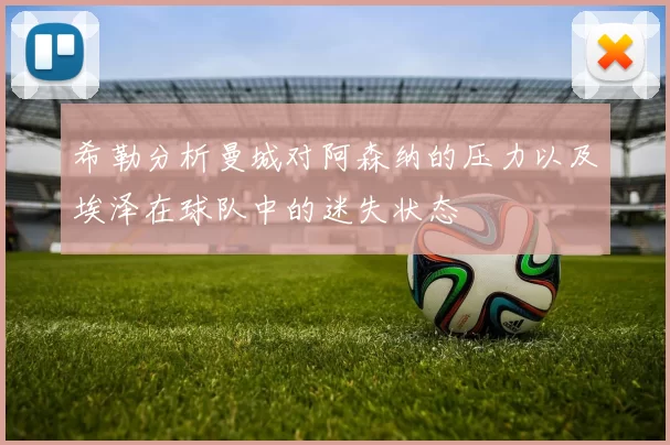 希勒分析曼城对阿森纳的压力以及埃泽在球队中的迷失状态