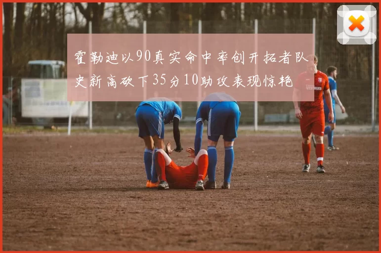 霍勒迪以90真实命中率创开拓者队史新高砍下35分10助攻表现惊艳