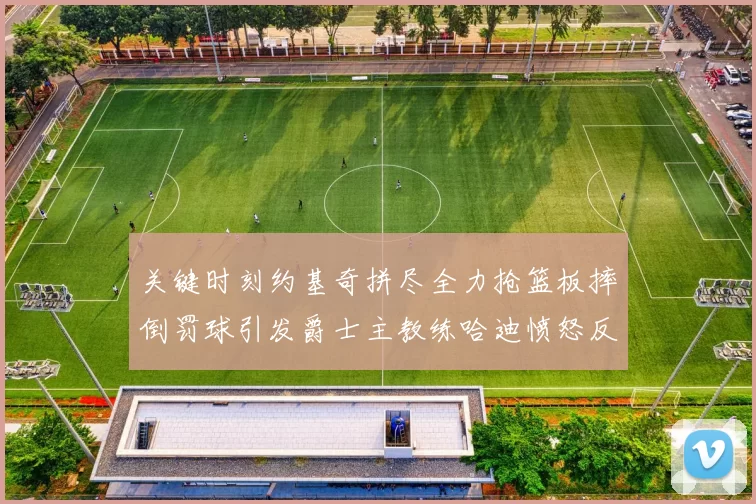 关键时刻约基奇拼尽全力抢篮板摔倒罚球引发爵士主教练哈迪愤怒反应