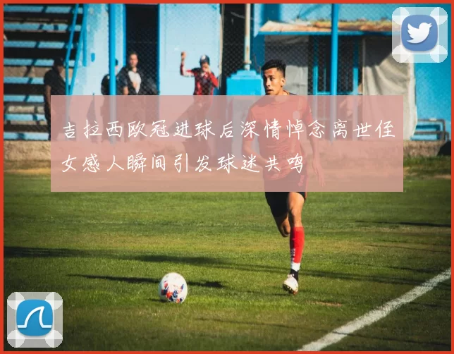 吉拉西欧冠进球后深情悼念离世侄女感人瞬间引发球迷共鸣