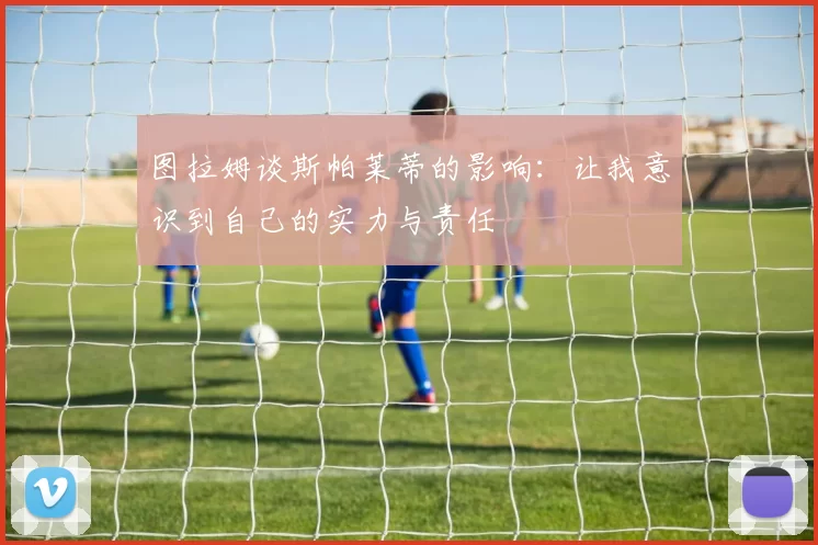 图拉姆谈斯帕莱蒂的影响：让我意识到自己的实力与责任