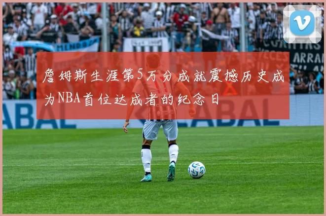 詹姆斯生涯第5万分成就震撼历史成为NBA首位达成者的纪念日
