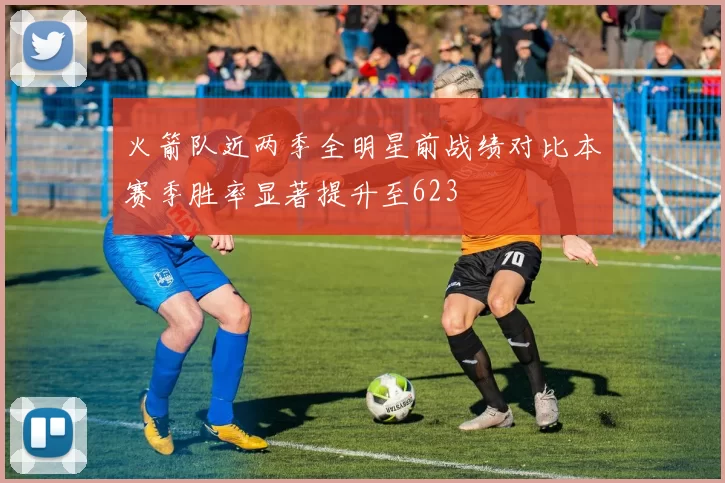 火箭队近两季全明星前战绩对比本赛季胜率显著提升至623