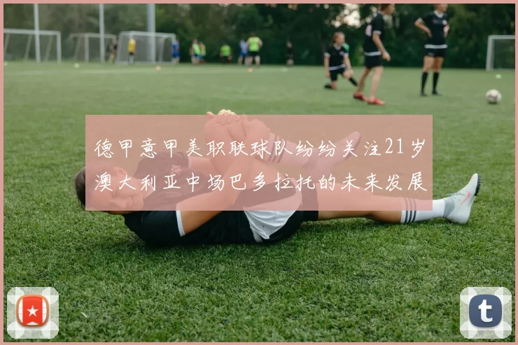 德甲意甲美职联球队纷纷关注21岁澳大利亚中场巴多拉托的未来发展