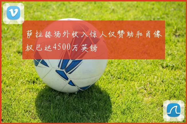 萨拉赫场外收入惊人仅赞助和肖像权已达4500万英镑