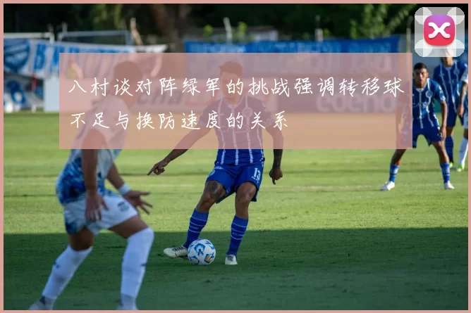 八村谈对阵绿军的挑战强调转移球不足与换防速度的关系
