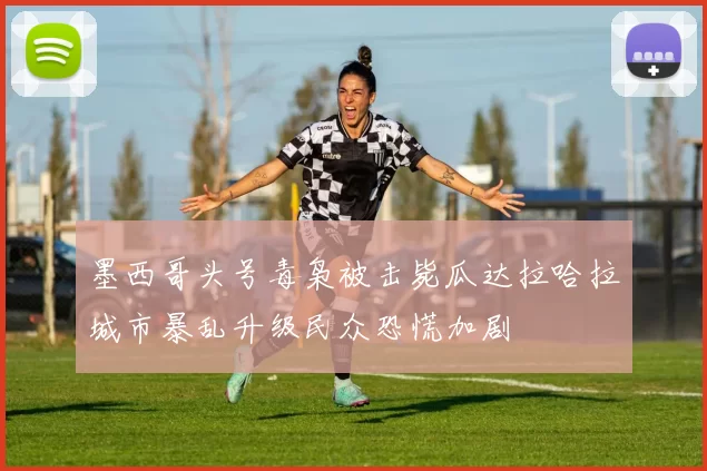 墨西哥头号毒枭被击毙瓜达拉哈拉城市暴乱升级民众恐慌加剧