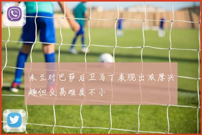 米兰对巴萨后卫马丁表现出浓厚兴趣但交易难度不小