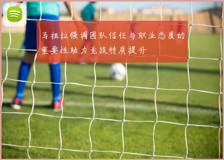 马祖拉强调团队信任与职业态度的重要性助力竞技特质提升