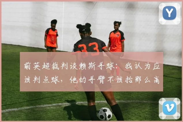 前英超裁判谈赖斯手球：我认为应该判点球，他的手臂不该抬那么高