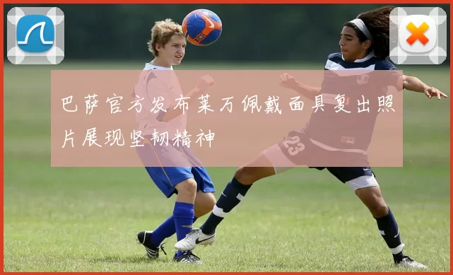 巴萨官方发布莱万佩戴面具复出照片展现坚韧精神