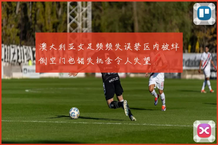 澳大利亚女足频频失误禁区内被绊倒空门也错失机会令人失望