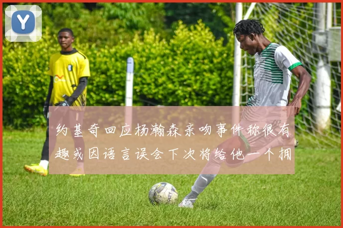 约基奇回应杨瀚森亲吻事件称很有趣或因语言误会下次将给他一个拥抱