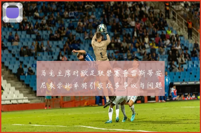 马竞主席对欧足联禁赛普雷斯蒂安尼表示此举将引发众多争议与问题