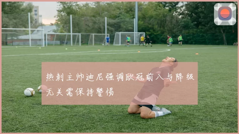 热刺主帅迪尼强调欧冠前八与降级无关需保持警惕