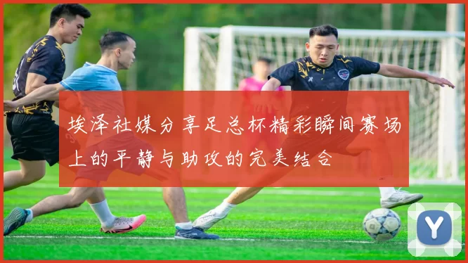 埃泽社媒分享足总杯精彩瞬间赛场上的平静与助攻的完美结合