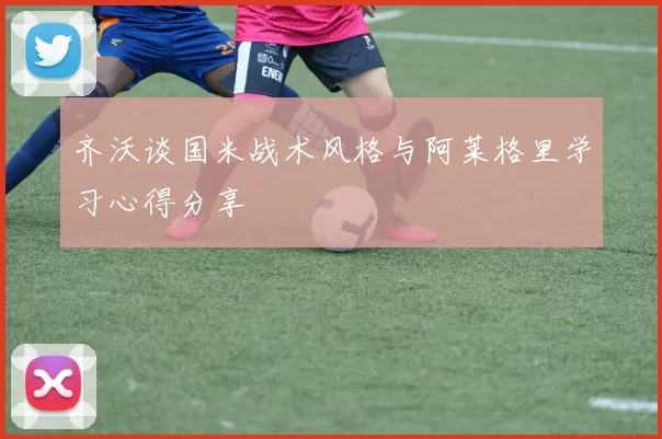 齐沃谈国米战术风格与阿莱格里学习心得分享