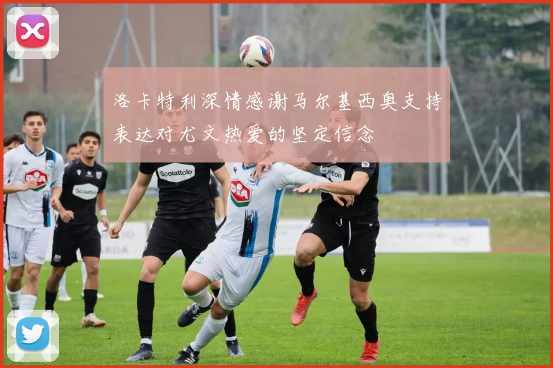 洛卡特利深情感谢马尔基西奥支持表达对尤文热爱的坚定信念