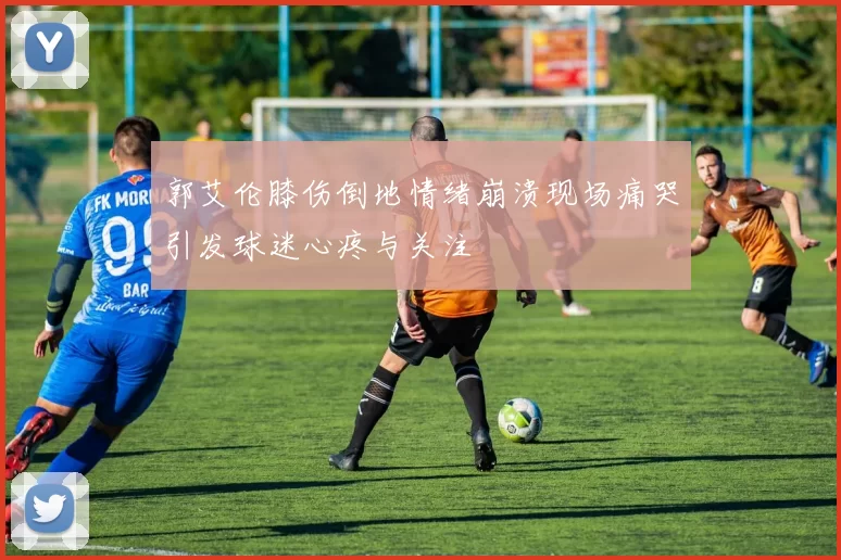 郭艾伦膝伤倒地情绪崩溃现场痛哭引发球迷心疼与关注