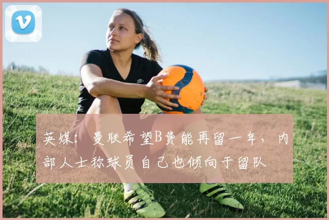 英媒：曼联希望B费能再留一年，内部人士称球员自己也倾向于留队