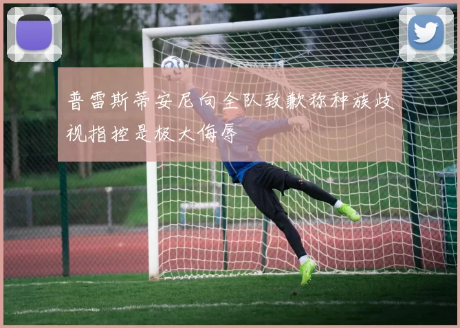 普雷斯蒂安尼向全队致歉称种族歧视指控是极大侮辱