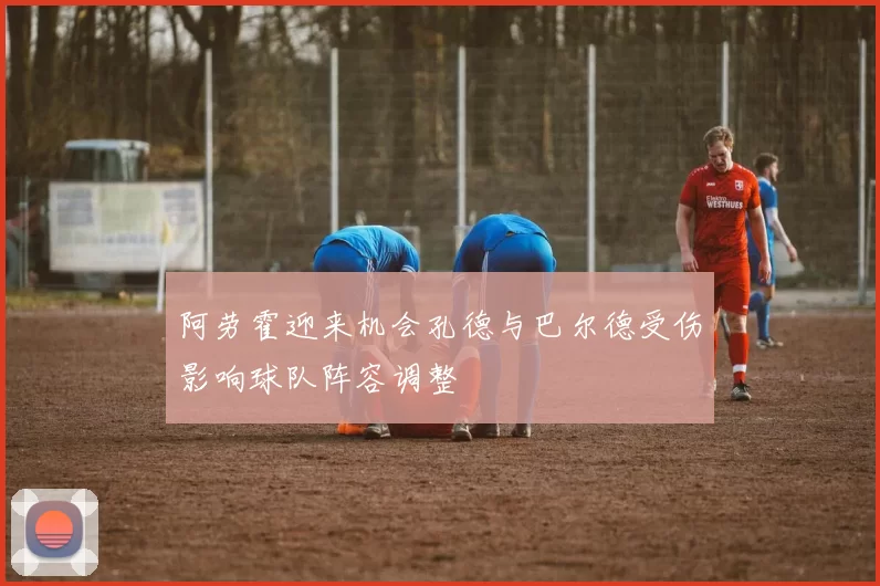 阿劳霍迎来机会孔德与巴尔德受伤影响球队阵容调整