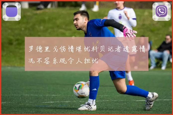 罗德里戈伤情堪忧科贝记者透露情况不容乐观令人担忧