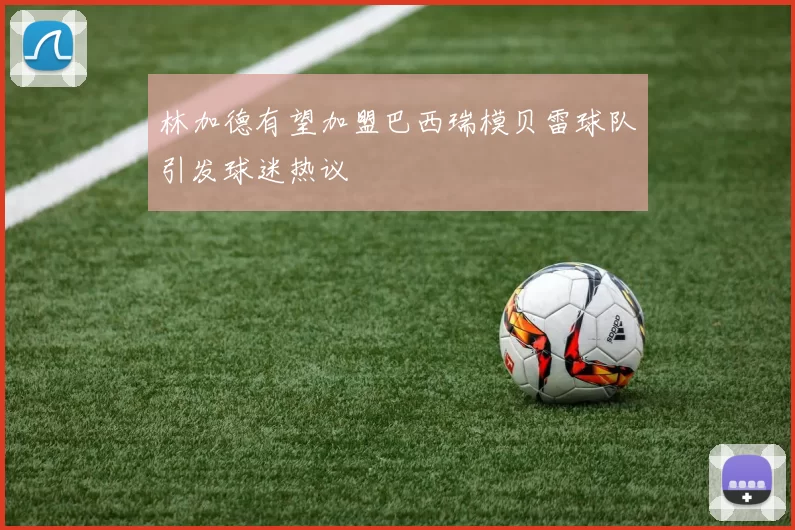 林加德有望加盟巴西瑞模贝雷球队引发球迷热议