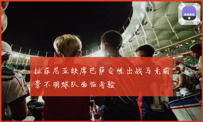 拉菲尼亚缺席巴萨合练出战马竞前景不明球队面临考验